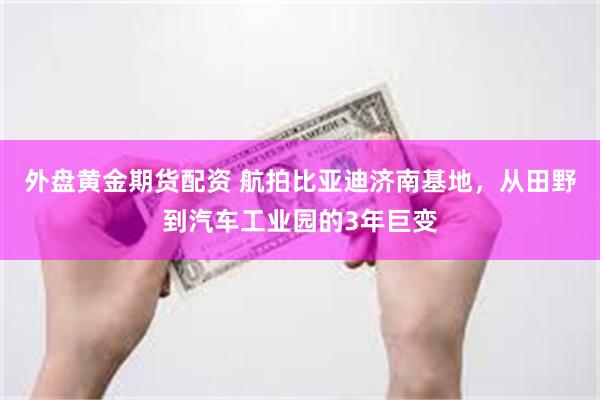 外盘黄金期货配资 航拍比亚迪济南基地，从田野到汽车工业园的3年巨变