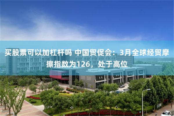 买股票可以加杠杆吗 中国贸促会：3月全球经贸摩擦指数为126，处于高位
