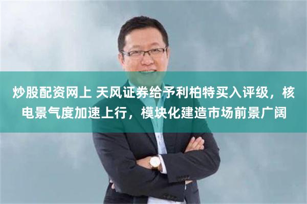 炒股配资网上 天风证券给予利柏特买入评级，核电景气度加速上行，模块化建造市场前景广阔