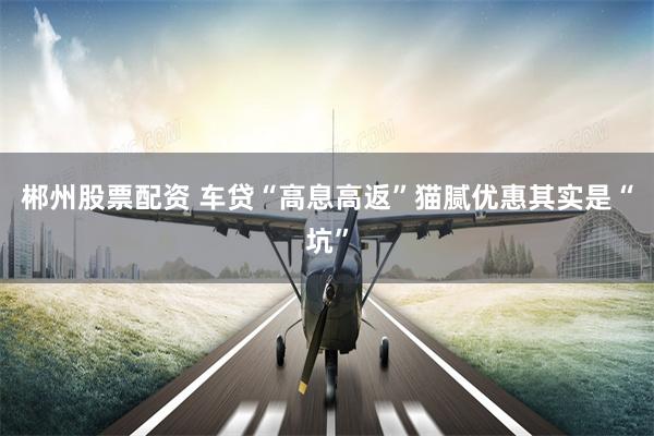 郴州股票配资 车贷“高息高返”猫腻　优惠其实是“坑”