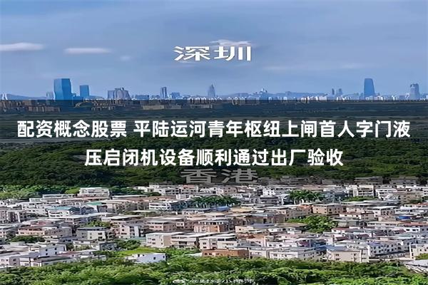 配资概念股票 平陆运河青年枢纽上闸首人字门液压启闭机设备顺利通过出厂验收