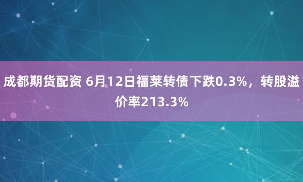 成都期货配资 6月12日福莱转债下跌0.3%，转股溢价率213.3%