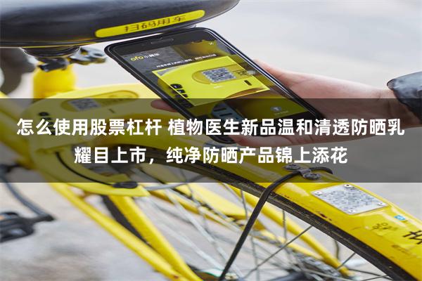 怎么使用股票杠杆 植物医生新品温和清透防晒乳耀目上市，纯净防晒产品锦上添花