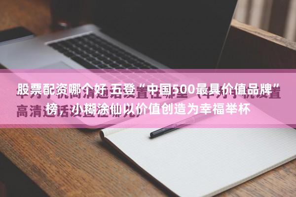 股票配资哪个好 五登“中国500最具价值品牌”榜，小糊涂仙以价值创造为幸福举杯