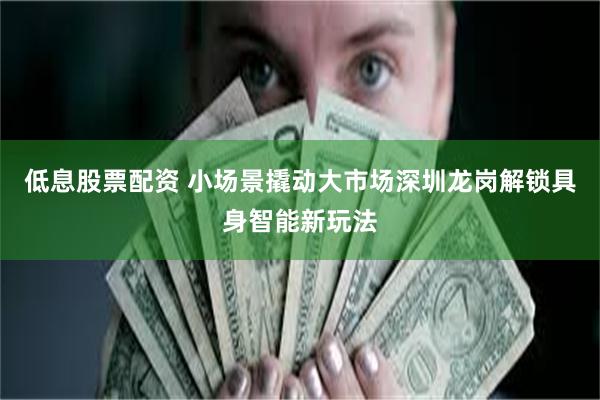低息股票配资 小场景撬动大市场深圳龙岗解锁具身智能新玩法