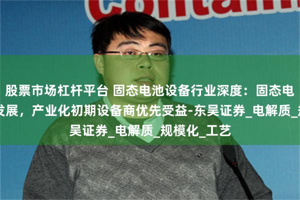 股票市场杠杆平台 固态电池设备行业深度：固态电池0-1快速发展，产业化初期设备商优先受益-东吴证券_电解质_规模化_工艺