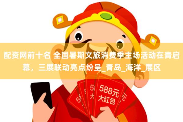 配资网前十名 全国暑期文旅消费季主场活动在青启幕，三展联动亮点纷呈_青岛_海洋_展区