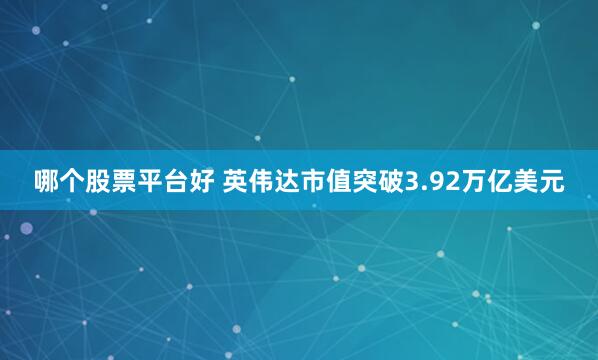 哪个股票平台好 英伟达市值突破3.92万亿美元