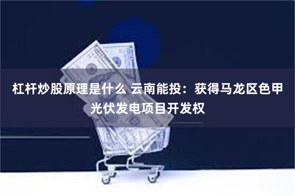 杠杆炒股原理是什么 云南能投：获得马龙区色甲光伏发电项目开发权