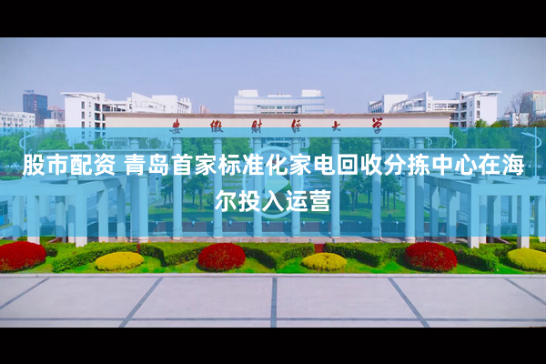 股市配资 青岛首家标准化家电回收分拣中心在海尔投入运营