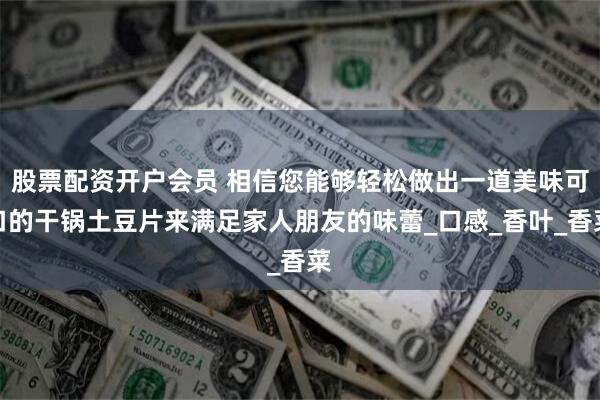 股票配资开户会员 相信您能够轻松做出一道美味可口的干锅土豆片来满足家人朋友的味蕾_口感_香叶_香菜