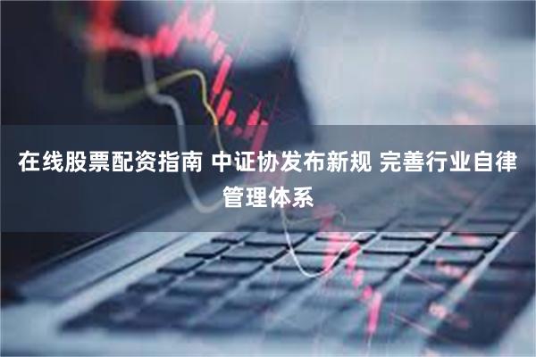 在线股票配资指南 中证协发布新规 完善行业自律管理体系