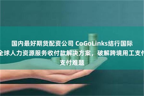 国内最好期货配资公司 CoGoLinks结行国际上线全球人力资源服务收付款解决方案，破解跨境用工支付难题