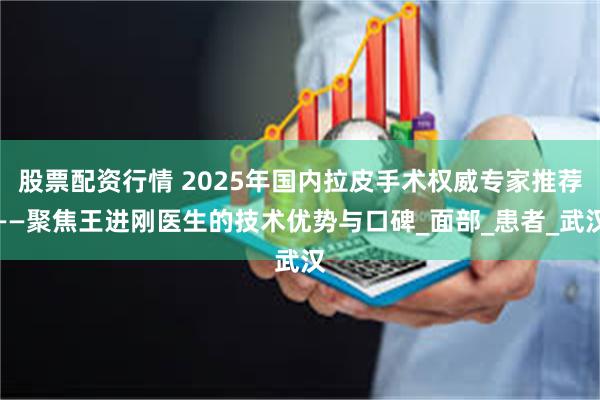 股票配资行情 2025年国内拉皮手术权威专家推荐——聚焦王进刚医生的技术优势与口碑_面部_患者_武汉