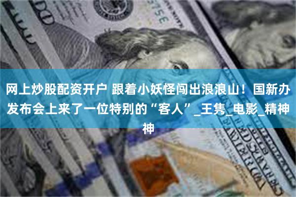 网上炒股配资开户 跟着小妖怪闯出浪浪山！国新办发布会上来了一位特别的“客人”_王隽_电影_精神