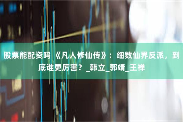 股票能配资吗 《凡人修仙传》：细数仙界反派，到底谁更厉害？_韩立_郭靖_王禅