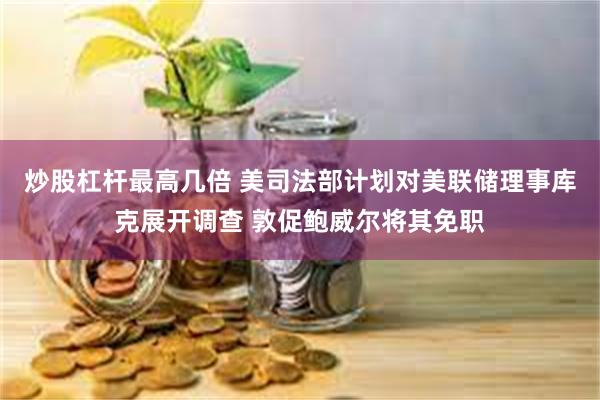 炒股杠杆最高几倍 美司法部计划对美联储理事库克展开调查 敦促鲍威尔将其免职