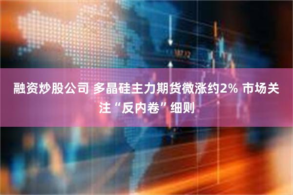 融资炒股公司 多晶硅主力期货微涨约2% 市场关注“反内卷”细则