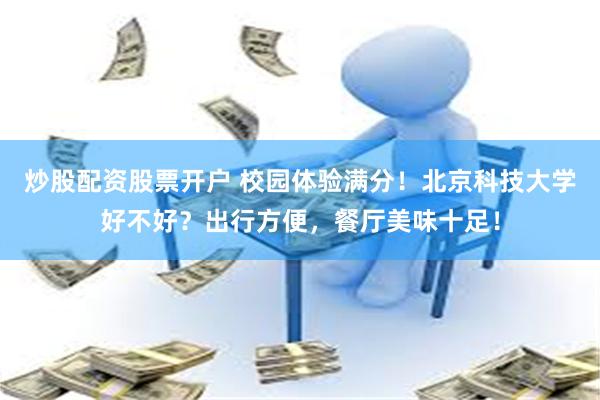 炒股配资股票开户 校园体验满分！北京科技大学好不好？出行方便，餐厅美味十足！