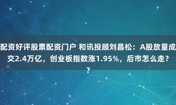 配资好评股票配资门户 和讯投顾刘昌松：A股放量成交2.4万亿，创业板指数涨1.95%，后市怎么走？