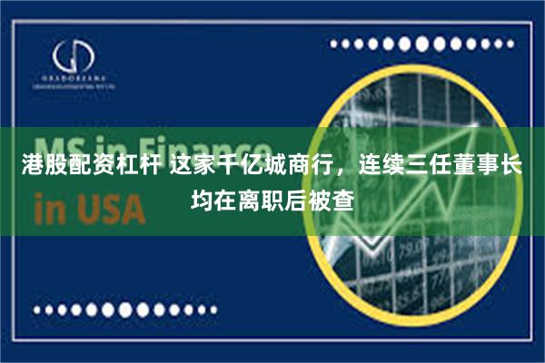 港股配资杠杆 这家千亿城商行，连续三任董事长均在离职后被查
