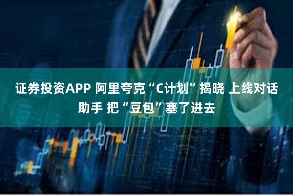 证券投资APP 阿里夸克“C计划”揭晓 上线对话助手 把“豆包”塞了进去