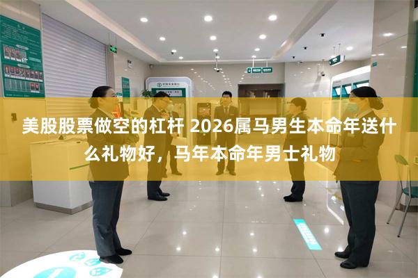 美股股票做空的杠杆 2026属马男生本命年送什么礼物好,马年本命年男士礼物