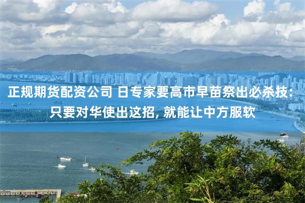 正规期货配资公司 日专家要高市早苗祭出必杀技: 只要对华使出这招, 就能让中方服软