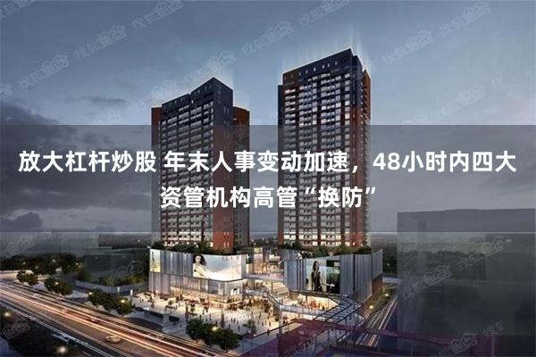 放大杠杆炒股 年末人事变动加速,48小时内四大资管机构高管“换防”