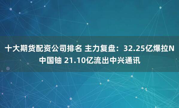 十大期货配资公司排名 主力复盘:32.25亿爆拉N中国铀 21.10亿流出中兴通讯
