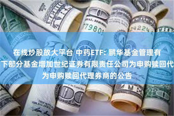 在线炒股放大平台 中药ETF: 鹏华基金管理有限公司关于旗下部分基金增加世纪证券有限责任公司为申购赎回代理券商的公告