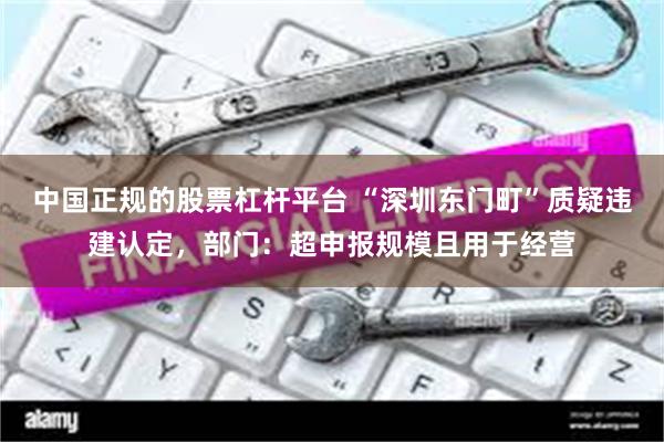 中国正规的股票杠杆平台 “深圳东门町”质疑违建认定，部门：超申报规模且用于经营
