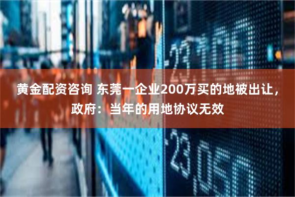 黄金配资咨询 东莞一企业200万买的地被出让，政府：当年的用地协议无效