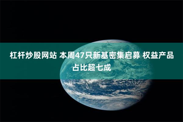 杠杆炒股网站 本周47只新基密集启募 权益产品占比超七成