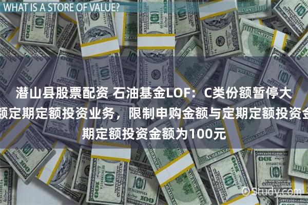 潜山县股票配资 石油基金LOF：C类份额暂停大额申购及大额定期定额投资业务，限制申购金额与定期定额投资金额为100元