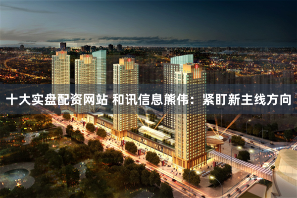 十大实盘配资网站 和讯信息熊伟：紧盯新主线方向