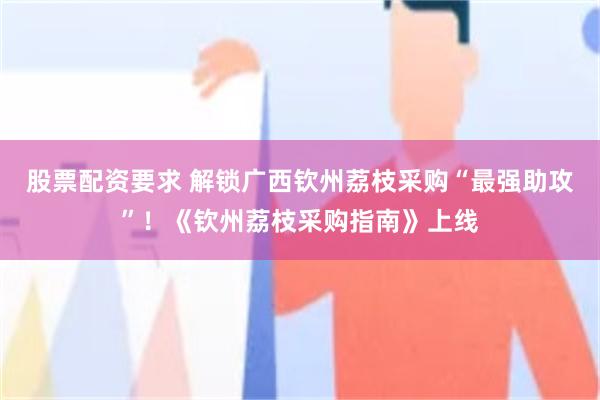 股票配资要求 解锁广西钦州荔枝采购“最强助攻”！《钦州荔枝采购指南》上线