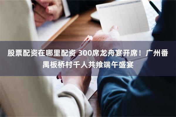 股票配资在哪里配资 300席龙舟宴开席！广州番禺板桥村千人共飨端午盛宴