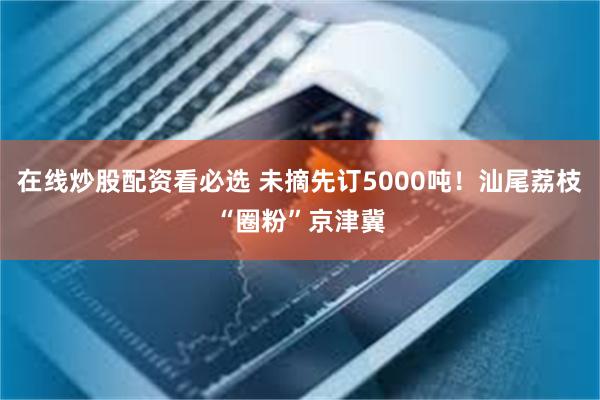 在线炒股配资看必选 未摘先订5000吨！汕尾荔枝“圈粉”京津冀