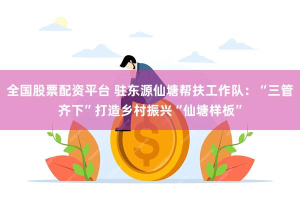 全国股票配资平台 驻东源仙塘帮扶工作队：“三管齐下”打造乡村振兴“仙塘样板”