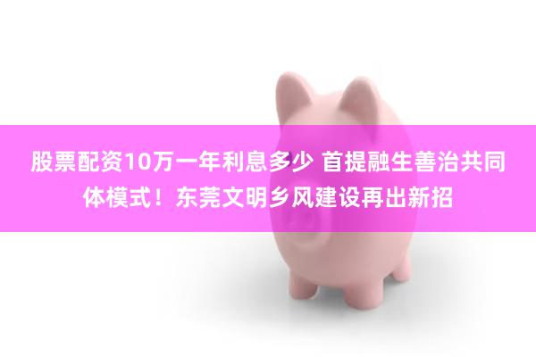 股票配资10万一年利息多少 首提融生善治共同体模式！东莞文明乡风建设再出新招