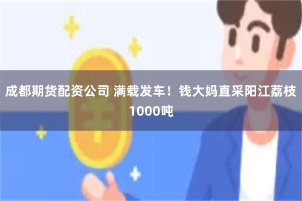 成都期货配资公司 满载发车！钱大妈直采阳江荔枝1000吨