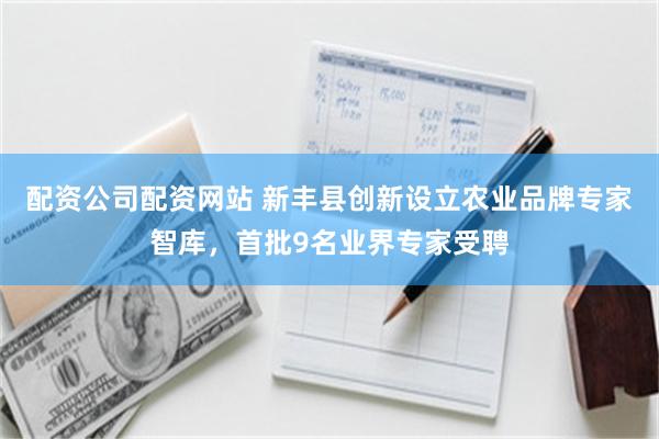 配资公司配资网站 新丰县创新设立农业品牌专家智库，首批9名业界专家受聘