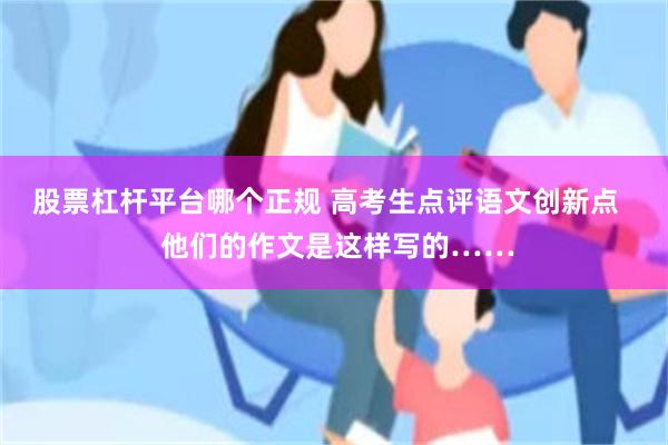 股票杠杆平台哪个正规 高考生点评语文创新点   他们的作文是这样写的……