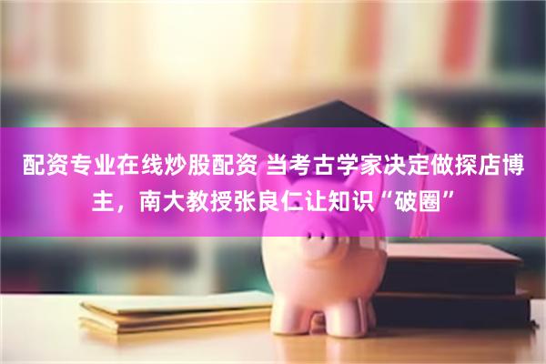 配资专业在线炒股配资 当考古学家决定做探店博主，南大教授张良仁让知识“破圈”