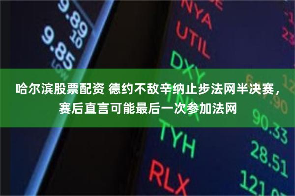 哈尔滨股票配资 德约不敌辛纳止步法网半决赛，赛后直言可能最后一次参加法网