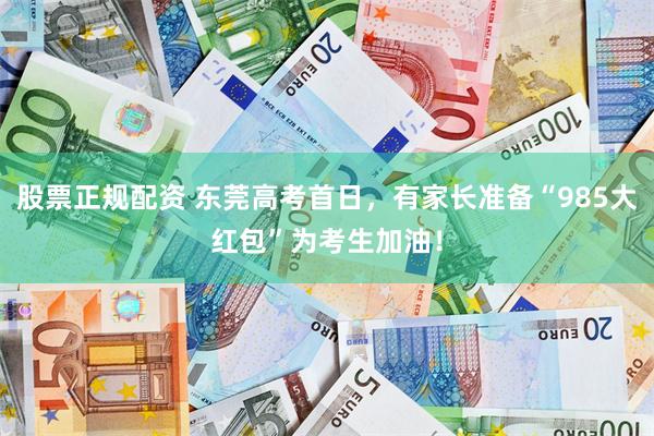 股票正规配资 东莞高考首日，有家长准备“985大红包”为考生加油！