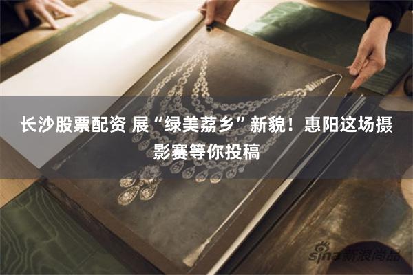 长沙股票配资 展“绿美荔乡”新貌！惠阳这场摄影赛等你投稿