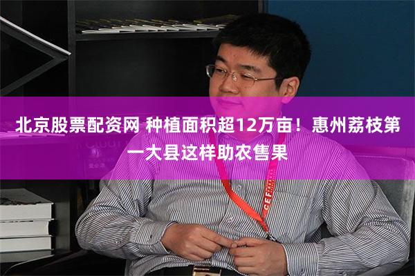 北京股票配资网 种植面积超12万亩！惠州荔枝第一大县这样助农售果