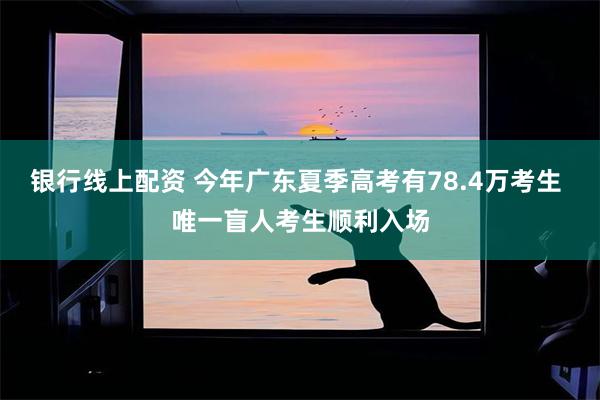 银行线上配资 今年广东夏季高考有78.4万考生 唯一盲人考生顺利入场
